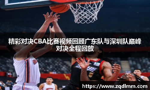 精彩对决CBA比赛视频回顾广东队与深圳队巅峰对决全程回放